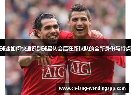 球迷如何快速识别球星转会后在新球队的全新身份与特点