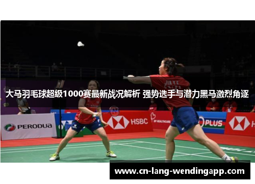 大马羽毛球超级1000赛最新战况解析 强势选手与潜力黑马激烈角逐