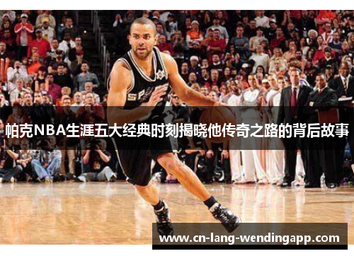 帕克NBA生涯五大经典时刻揭晓他传奇之路的背后故事