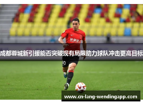 成都蓉城新引援能否突破现有局限助力球队冲击更高目标