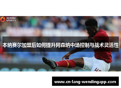 本纳赛尔加盟后如何提升阿森纳中场控制与战术灵活性
