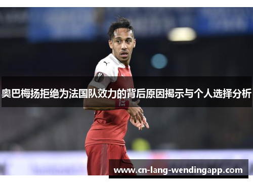 奥巴梅扬拒绝为法国队效力的背后原因揭示与个人选择分析