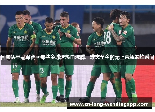 回顾法甲冠军赛季那些令球迷热血沸腾、难忘至今的无上荣耀巅峰瞬间