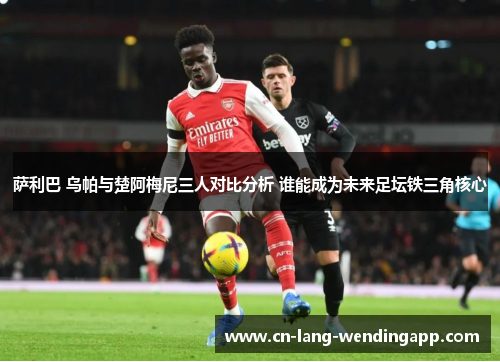 萨利巴 乌帕与楚阿梅尼三人对比分析 谁能成为未来足坛铁三角核心