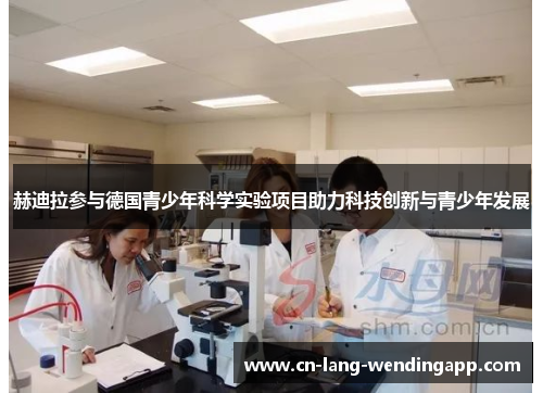 赫迪拉参与德国青少年科学实验项目助力科技创新与青少年发展