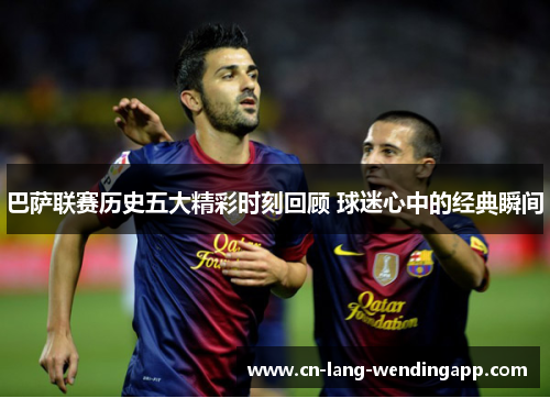 巴萨联赛历史五大精彩时刻回顾 球迷心中的经典瞬间