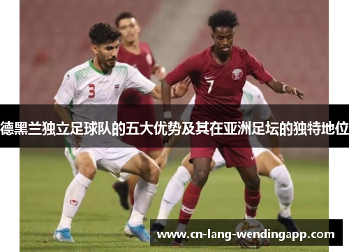 德黑兰独立足球队的五大优势及其在亚洲足坛的独特地位 德黑兰独立足球队的五大优势及其在亚洲足坛的独特地位