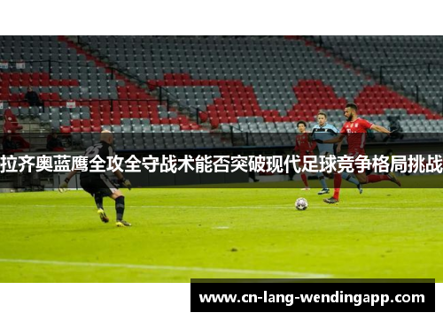 拉齐奥蓝鹰全攻全守战术能否突破现代足球竞争格局挑战 拉齐奥蓝鹰全攻全守战术能否突破现代足球竞争格局挑战