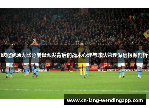 欧冠赛场大比分崩盘频发背后的战术心理与球队管理深层根源剖析