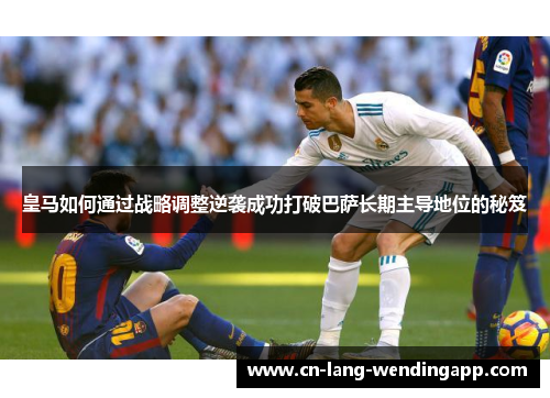皇马如何通过战略调整逆袭成功打破巴萨长期主导地位的秘笈