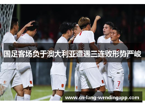 国足客场负于澳大利亚遭遇三连败形势严峻