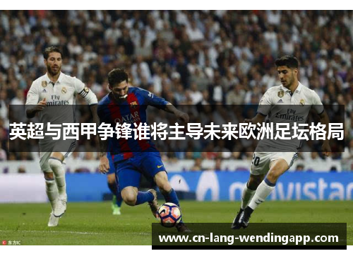 英超与西甲争锋谁将主导未来欧洲足坛格局