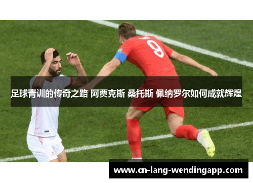 足球青训的传奇之路 阿贾克斯 桑托斯 佩纳罗尔如何成就辉煌 足球青训的传奇之路 阿贾克斯 桑托斯 佩纳罗尔如何成就辉煌