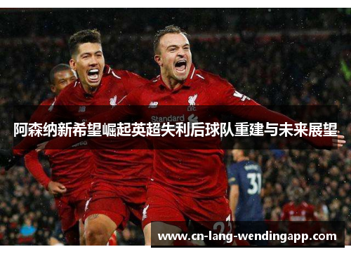 阿森纳新希望崛起英超失利后球队重建与未来展望 阿森纳新希望崛起英超失利后球队重建与未来展望