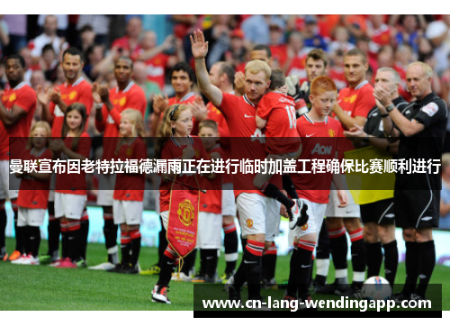 曼联宣布因老特拉福德漏雨正在进行临时加盖工程确保比赛顺利进行 曼联宣布因老特拉福德漏雨正在进行临时加盖工程确保比赛顺利进行