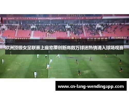 欧洲顶级女足联赛上座率屡创新高数万球迷热情涌入球场观赛 欧洲顶级女足联赛上座率屡创新高数万球迷热情涌入球场观赛