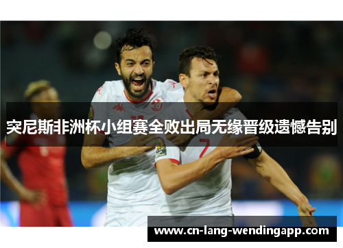 突尼斯非洲杯小组赛全败出局无缘晋级遗憾告别 突尼斯非洲杯小组赛全败出局无缘晋级遗憾告别